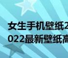 女生手機(jī)壁紙2022最新壁紙高清（手機(jī)壁紙2022最新壁紙高清）