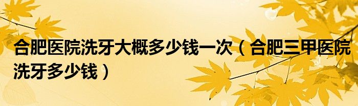 合肥醫(yī)院洗牙大概多少錢一次（合肥三甲醫(yī)院洗牙多少錢）
