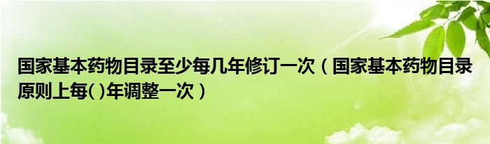 國家基本藥物目錄至少每幾年修訂一次（國家基本藥物目錄原則上每( )年調(diào)整一次）