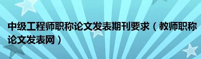 中級(jí)工程師職稱論文發(fā)表期刊要求（教師職稱論文發(fā)表網(wǎng)）