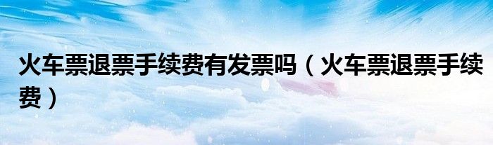 火車(chē)票退票手續(xù)費(fèi)有發(fā)票嗎（火車(chē)票退票手續(xù)費(fèi)）