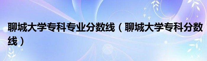 聊城大學?？茖I(yè)分數(shù)線（聊城大學專科分數(shù)線）