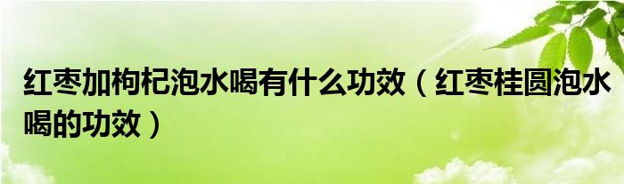 紅棗加枸杞泡水喝有什么功效（紅棗桂圓泡水喝的功效）
