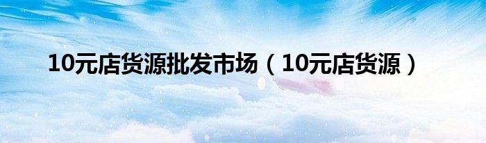 10元店貨源批發(fā)市場(chǎng)（10元店貨源）