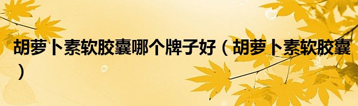胡蘿卜素軟膠囊哪個牌子好（胡蘿卜素軟膠囊）
