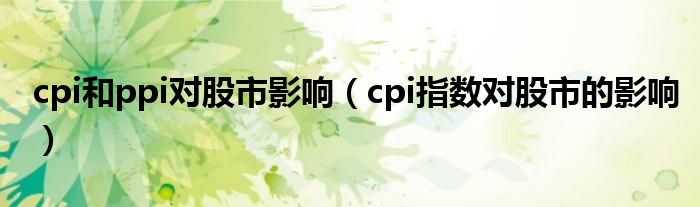 cpi和ppi對股市影響（cpi指數(shù)對股市的影響）