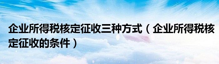 企業(yè)所得稅核定征收三種方式（企業(yè)所得稅核定征收的條件）