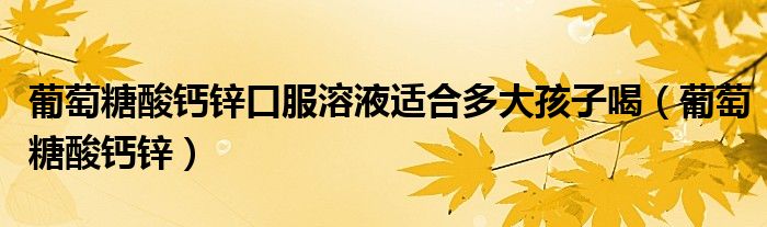 葡萄糖酸鈣鋅口服溶液適合多大孩子喝（葡萄糖酸鈣鋅）
