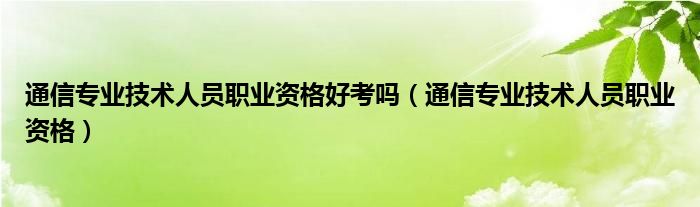 通信專業(yè)技術(shù)人員職業(yè)資格好考嗎（通信專業(yè)技術(shù)人員職業(yè)資格）