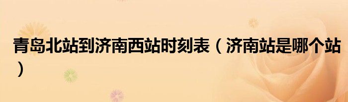 青島北站到濟南西站時刻表（濟南站是哪個站）