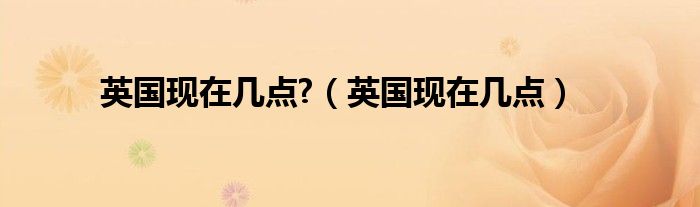 英國現(xiàn)在幾點(diǎn)?（英國現(xiàn)在幾點(diǎn)）