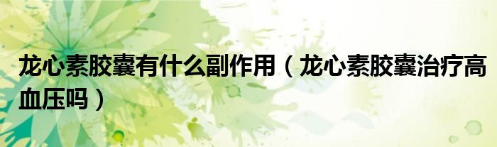 龍心素膠囊有什么副作用（龍心素膠囊治療高血壓嗎）