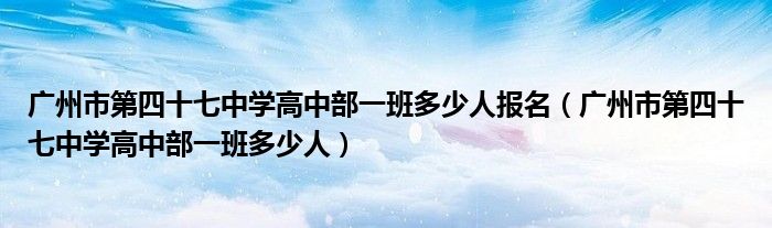 廣州市第四十七中學(xué)高中部一班多少人報(bào)名（廣州市第四十七中學(xué)高中部一班多少人）