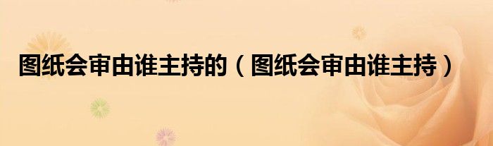 圖紙會(huì)審由誰(shuí)主持的（圖紙會(huì)審由誰(shuí)主持）
