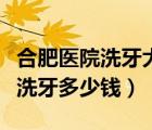 合肥醫(yī)院洗牙大概多少錢一次（合肥三甲醫(yī)院洗牙多少錢）