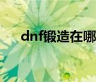 dnf鍛造在哪里鍛造（dnf鍛造在哪里）