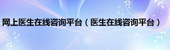 網(wǎng)上醫(yī)生在線咨詢平臺（醫(yī)生在線咨詢平臺）