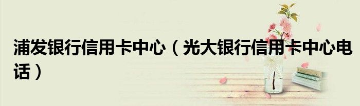 浦發(fā)銀行信用卡中心（光大銀行信用卡中心電話）