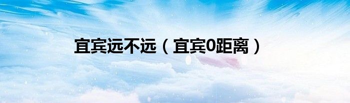 宜賓遠(yuǎn)不遠(yuǎn)（宜賓0距離）