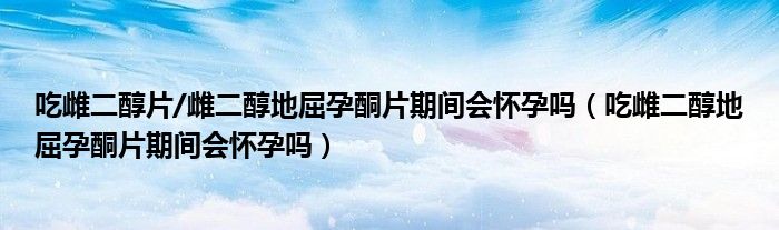 吃雌二醇片/雌二醇地屈孕酮片期間會懷孕嗎（吃雌二醇地屈孕酮片期間會懷孕嗎）