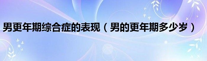 男更年期綜合癥的表現(xiàn)（男的更年期多少歲）