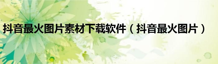 抖音最火圖片素材下載軟件（抖音最火圖片）