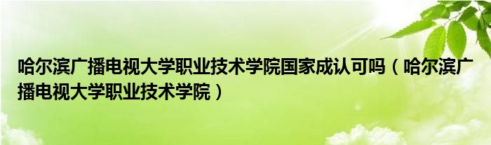 哈爾濱廣播電視大學職業(yè)技術學院國家成認可嗎（哈爾濱廣播電視大學職業(yè)技術學院）