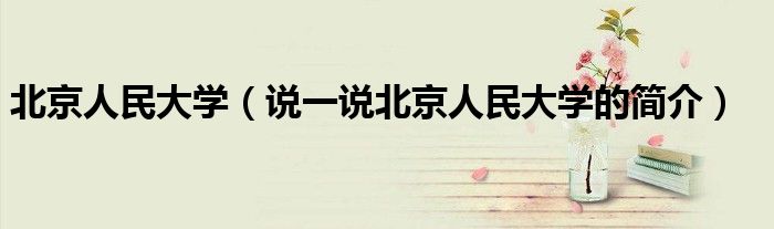 北京人民大學(xué)（說(shuō)一說(shuō)北京人民大學(xué)的簡(jiǎn)介）