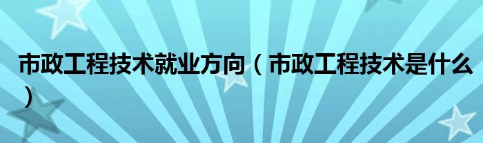 市政工程技術(shù)就業(yè)方向（市政工程技術(shù)是什么）