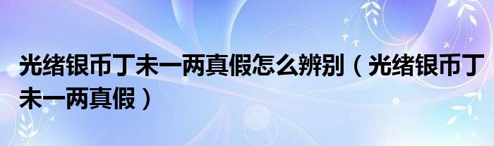 光緒銀幣丁未一兩真假怎么辨別（光緒銀幣丁未一兩真假）