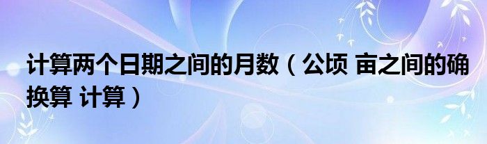 計(jì)算兩個(gè)日期之間的月數(shù)（公頃 畝之間的確換算 計(jì)算）