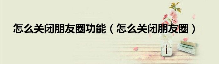 怎么關(guān)閉朋友圈功能（怎么關(guān)閉朋友圈）