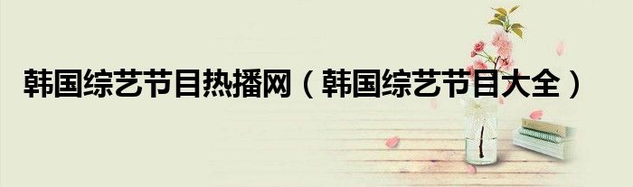 韓國綜藝節(jié)目熱播網(wǎng)（韓國綜藝節(jié)目大全）