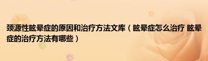 頸源性眩暈癥的原因和治療方法文庫（眩暈癥怎么治療 眩暈癥的治療方法有哪些）