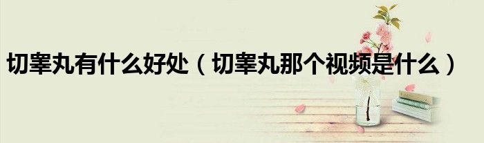 切睪丸有什么好處（切睪丸那個視頻是什么）