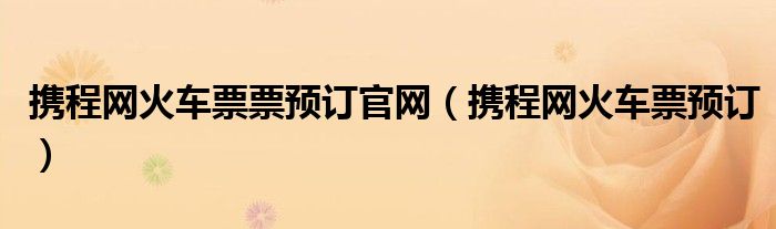 攜程網(wǎng)火車票票預(yù)訂官網(wǎng)（攜程網(wǎng)火車票預(yù)訂）