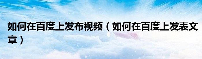 如何在百度上發(fā)布視頻（如何在百度上發(fā)表文章）