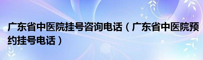 廣東省中醫(yī)院掛號(hào)咨詢電話（廣東省中醫(yī)院預(yù)約掛號(hào)電話）