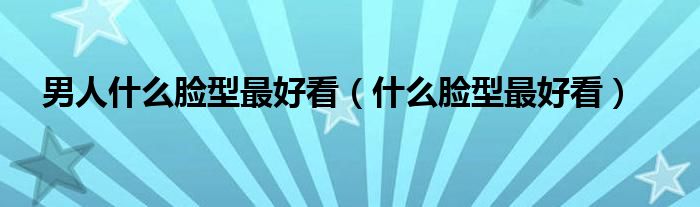 男人什么臉型最好看（什么臉型最好看）