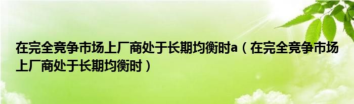 在完全競爭市場上廠商處于長期均衡時a（在完全競爭市場上廠商處于長期均衡時）