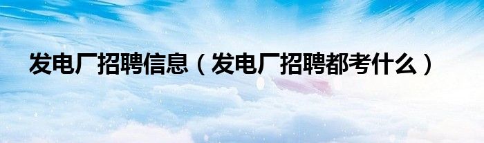 發(fā)電廠招聘信息（發(fā)電廠招聘都考什么）