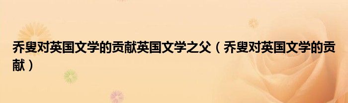 喬叟對英國文學(xué)的貢獻(xiàn)英國文學(xué)之父（喬叟對英國文學(xué)的貢獻(xiàn)）