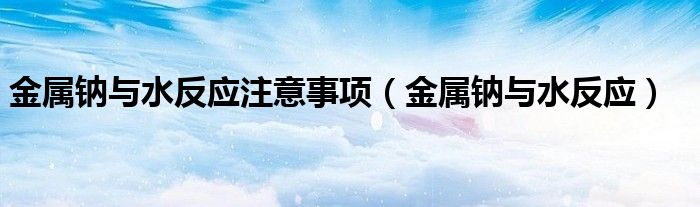 金屬鈉與水反應(yīng)注意事項(xiàng)（金屬鈉與水反應(yīng)）