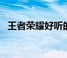 王者榮耀好聽(tīng)的id名（王者榮耀好聽(tīng)的id）