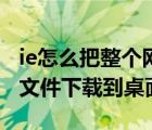 ie怎么把整個網頁下載（怎樣將IE瀏覽器中的文件下載到桌面）