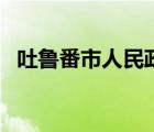 吐魯番市人民政府官網(wǎng)（吐魯番市政府網(wǎng)）