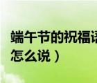 端午節(jié)的祝福語怎么說好聽（端午節(jié)的祝福語怎么說）