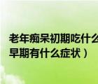 老年癡呆初期吃什么藥最有效（老年癡呆初期表現(xiàn) 老年癡呆早期有什么癥狀）