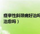 痙攣性斜頸病好治嗎（痙攣性斜頸能治好嗎 痙攣性斜頸可以治愈嗎）