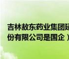 吉林敖東藥業(yè)集團延吉股份有限公司（吉林敖東藥業(yè)集團股份有限公司是國企）